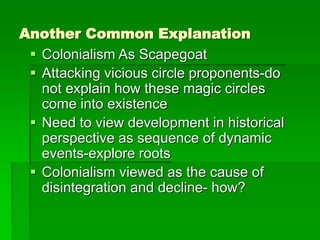 Another Common Explanation
 Colonialism As Scapegoat
 Attacking vicious circle proponents-do
not explain how these magic circles
come into existence
 Need to view development in historical
perspective as sequence of dynamic
events-explore roots
 Colonialism viewed as the cause of
disintegration and decline- how?
 