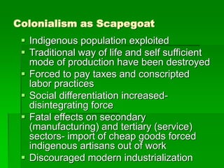 Colonialism as Scapegoat
 Indigenous population exploited
 Traditional way of life and self sufficient
mode of production have been destroyed
 Forced to pay taxes and conscripted
labor practices
 Social differentiation increased-
disintegrating force
 Fatal effects on secondary
(manufacturing) and tertiary (service)
sectors- import of cheap goods forced
indigenous artisans out of work
 Discouraged modern industrialization
 