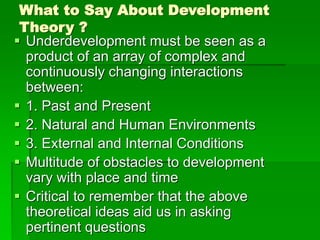 What to Say About Development
Theory ?
 Underdevelopment must be seen as a
product of an array of complex and
continuously changing interactions
between:
 1. Past and Present
 2. Natural and Human Environments
 3. External and Internal Conditions
 Multitude of obstacles to development
vary with place and time
 Critical to remember that the above
theoretical ideas aid us in asking
pertinent questions
 