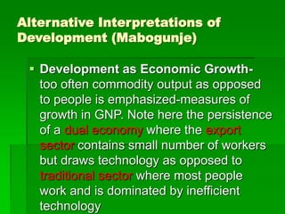 Alternative Interpretations of
Development (Mabogunje)
 Development as Economic Growth-
too often commodity output as opposed
to people is emphasized-measures of
growth in GNP. Note here the persistence
of a dual economy where the export
sector contains small number of workers
but draws technology as opposed to
traditional sector where most people
work and is dominated by inefficient
technology
 