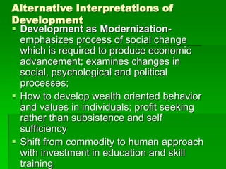 Alternative Interpretations of
Development
 Development as Modernization-
emphasizes process of social change
which is required to produce economic
advancement; examines changes in
social, psychological and political
processes;
 How to develop wealth oriented behavior
and values in individuals; profit seeking
rather than subsistence and self
sufficiency
 Shift from commodity to human approach
with investment in education and skill
training
 