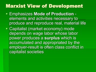 Marxist View of Development
 Emphasizes Mode of Production -
elements and activities necessary to
produce and reproduce real, material life
 Capitalist (market economy) mode
depends on wage labor whose labor
power produces a surplus which is
accumulated and appropriated by the
employer-result is often class conflict in
capitalist societies
 