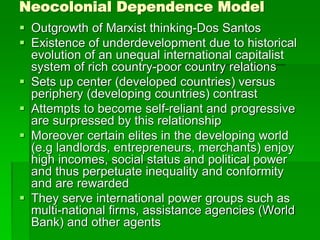 Neocolonial Dependence Model
 Outgrowth of Marxist thinking-Dos Santos
 Existence of underdevelopment due to historical
evolution of an unequal international capitalist
system of rich country-poor country relations
 Sets up center (developed countries) versus
periphery (developing countries) contrast
 Attempts to become self-reliant and progressive
are surpressed by this relationship
 Moreover certain elites in the developing world
(e.g landlords, entrepreneurs, merchants) enjoy
high incomes, social status and political power
and thus perpetuate inequality and conformity
and are rewarded
 They serve international power groups such as
multi-national firms, assistance agencies (World
Bank) and other agents
 