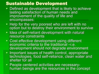 Sustainable Development
 Defined as development that is likely to achieve
lasting satisfaction of human needs and
improvement of the quality of life and
encompasses:
 Help for the very poorest who are left with no
option but to destroy their environment to survive
 Idea of self-reliant development with natural
resource constraints
 Cost effective development using different
economic criteria to the traditional –i.e.
development should not degrade environment
 Important issues of health control, appropriate
technologies, food self-reliance, clean water and
shelter for all
 People centered activities are necessary-
human beings are the resources in the concept
 