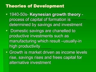 Theories of Development
 1940-50s- Keynesian growth theory -
process of capital of formation is
determined by savings and investment
 Domestic savings are chanelled to
productive investments such as
manufacturing which result –usually-in
high productivity
 Growth is market driven as income levels
rise, savings rises and frees capital for
alternative investment
 
