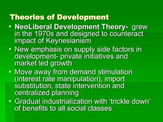 Theories of Development
 NeoLiberal Development Theory- grew
in the 1970s and designed to counteract
impact of Keynesianism
 New emphasis on supply side factors in
development- private initiatives and
market led growth
 Move away from demand stimulation
(interest rate manipulation), import
substitution, state intervention and
centralized planning
 Gradual industrialization with ‘trickle down’
of benefits to all social classes
 