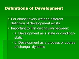 Definitions of Development
 For almost every writer a different
definition of development exists
 Important to first distinguish between:
 a. Development as a state or condition-
static
 b. Development as a process or course
of change- dynamic
 