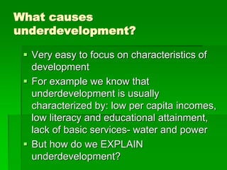 What causes
underdevelopment?
 Very easy to focus on characteristics of
development
 For example we know that
underdevelopment is usually
characterized by: low per capita incomes,
low literacy and educational attainment,
lack of basic services- water and power
 But how do we EXPLAIN
underdevelopment?
 