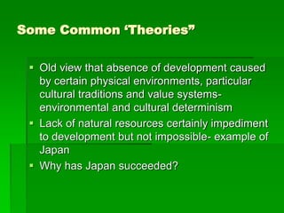 Some Common ‘Theories”
 Old view that absence of development caused
by certain physical environments, particular
cultural traditions and value systems-
environmental and cultural determinism
 Lack of natural resources certainly impediment
to development but not impossible- example of
Japan
 Why has Japan succeeded?
 