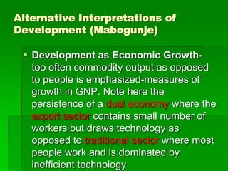 Alternative Interpretations of
Development (Mabogunje)
 Development as Economic Growth-
too often commodity output as opposed
to people is emphasized-measures of
growth in GNP. Note here the
persistence of a dual economy where the
export sector contains small number of
workers but draws technology as
opposed to traditional sector where most
people work and is dominated by
inefficient technology
 