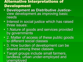 Alternative Interpretations of
Development
 Development as Distributive Justice-
view development as improving basic
needs
 Interest in social justice which has raised
three issues:
 1.Nature of goods and services provided
by governments
 2. Matter of access of these public goods
to different social classes
 3. How burden of development can be
shared among these classes
 Target groups include small farmers,
landless, urban under-employed and
unemployed
 