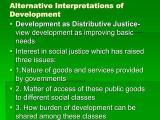 Alternative Interpretations of
Development
 Development as Distributive Justice-
view development as improving basic
needs
 Interest in social justice which has raised
three issues:
 1.Nature of goods and services provided
by governments
 2. Matter of access of these public goods
to different social classes
 3. How burden of development can be
shared among these classes
 