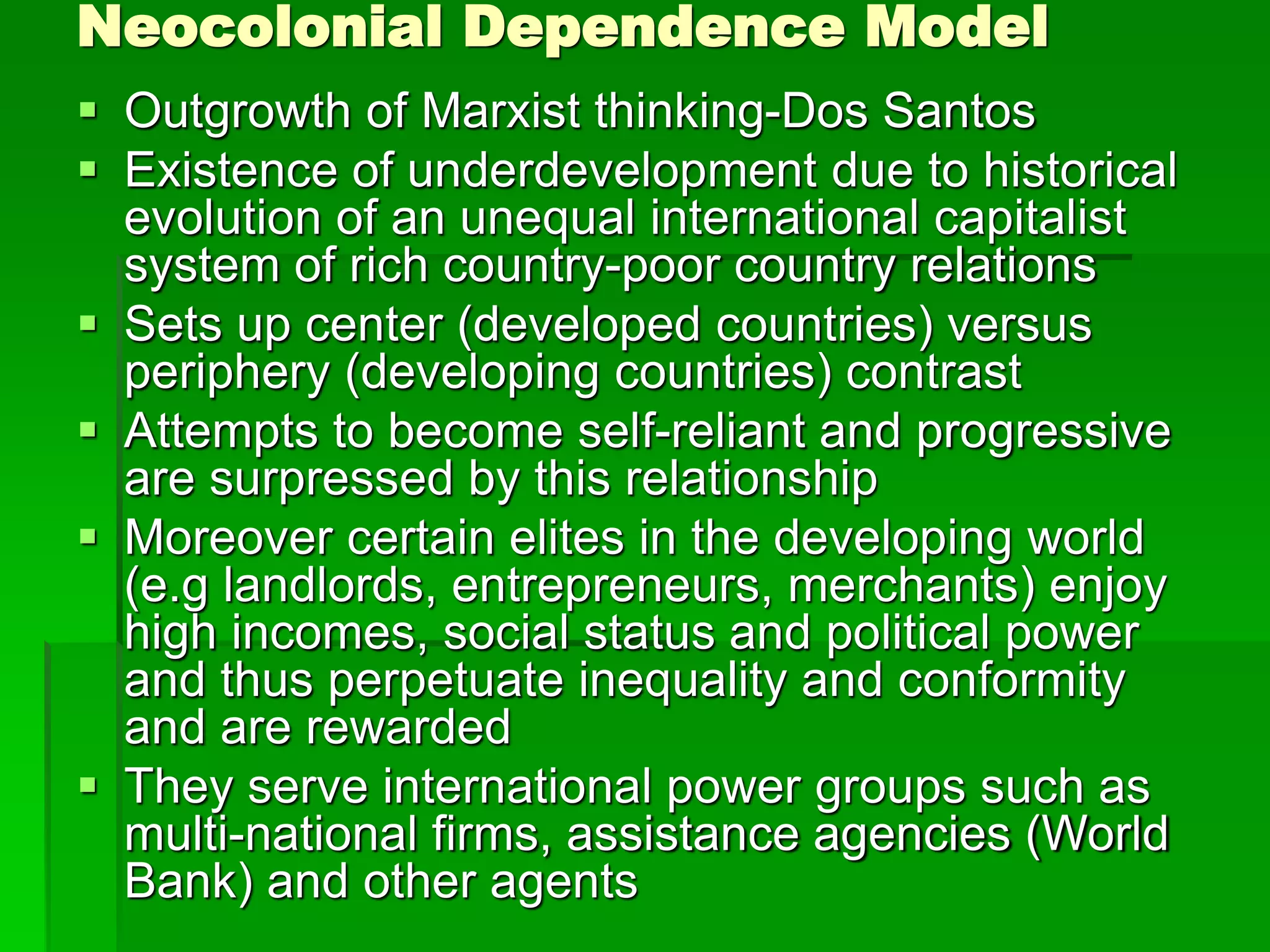 Neocolonial Dependence Model
 Outgrowth of Marxist thinking-Dos Santos
 Existence of underdevelopment due to historical
evolution of an unequal international capitalist
system of rich country-poor country relations
 Sets up center (developed countries) versus
periphery (developing countries) contrast
 Attempts to become self-reliant and progressive
are surpressed by this relationship
 Moreover certain elites in the developing world
(e.g landlords, entrepreneurs, merchants) enjoy
high incomes, social status and political power
and thus perpetuate inequality and conformity
and are rewarded
 They serve international power groups such as
multi-national firms, assistance agencies (World
Bank) and other agents
 