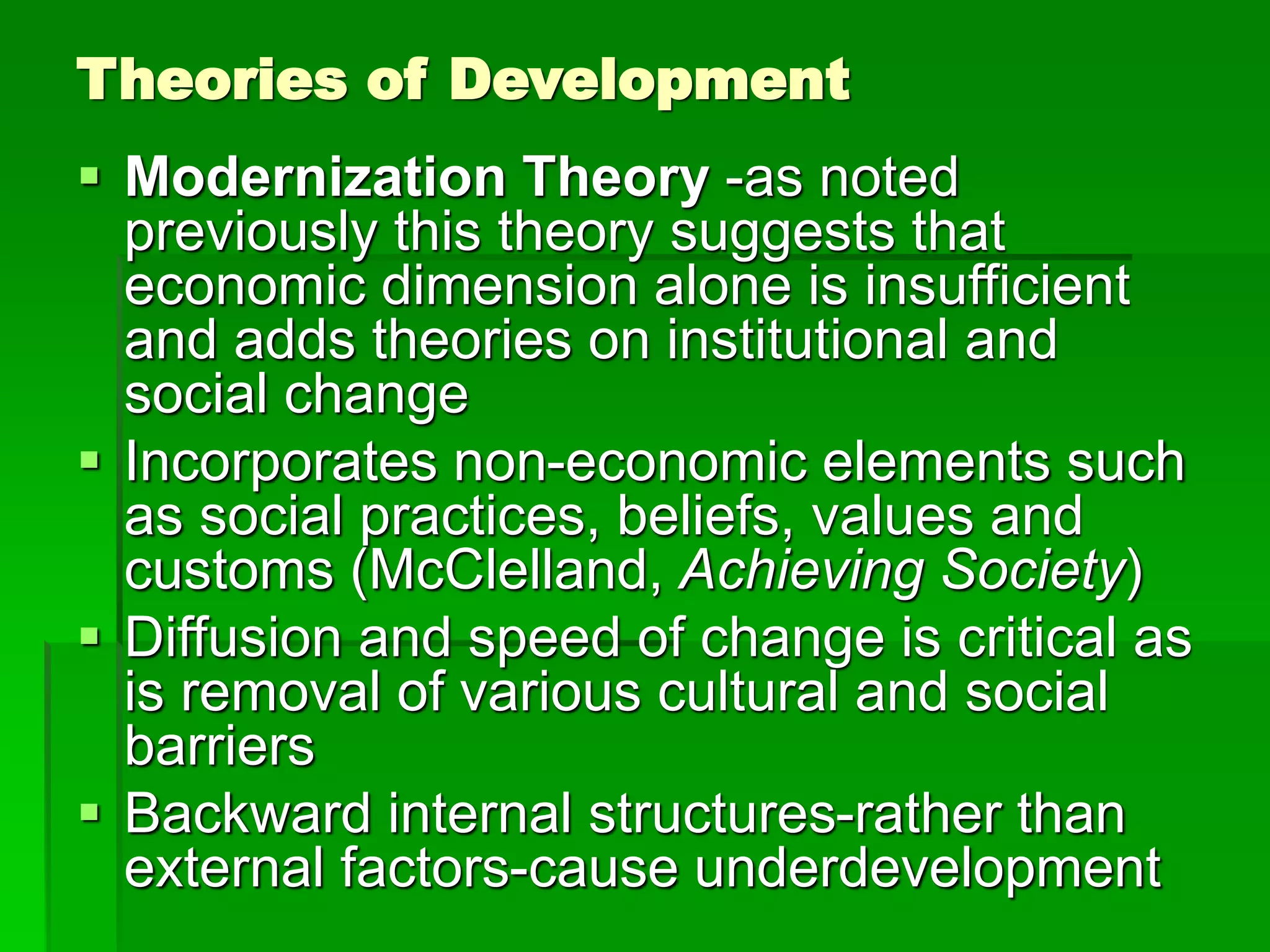 Theories of Development
 Modernization Theory -as noted
previously this theory suggests that
economic dimension alone is insufficient
and adds theories on institutional and
social change
 Incorporates non-economic elements such
as social practices, beliefs, values and
customs (McClelland, Achieving Society)
 Diffusion and speed of change is critical as
is removal of various cultural and social
barriers
 Backward internal structures-rather than
external factors-cause underdevelopment
 