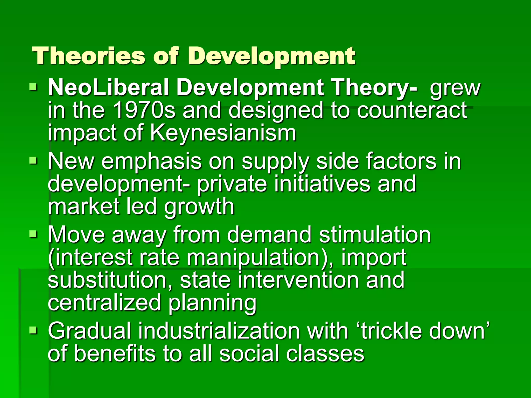 Theories of Development
 NeoLiberal Development Theory- grew
in the 1970s and designed to counteract
impact of Keynesianism
 New emphasis on supply side factors in
development- private initiatives and
market led growth
 Move away from demand stimulation
(interest rate manipulation), import
substitution, state intervention and
centralized planning
 Gradual industrialization with ‘trickle down’
of benefits to all social classes
 