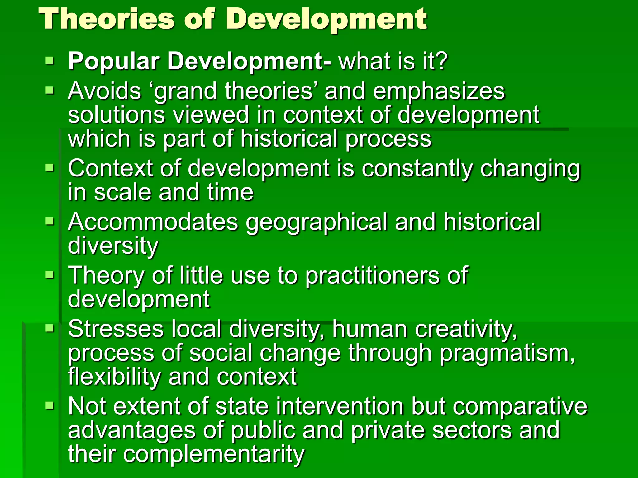 Theories of Development
 Popular Development- what is it?
 Avoids ‘grand theories’ and emphasizes
solutions viewed in context of development
which is part of historical process
 Context of development is constantly changing
in scale and time
 Accommodates geographical and historical
diversity
 Theory of little use to practitioners of
development
 Stresses local diversity, human creativity,
process of social change through pragmatism,
flexibility and context
 Not extent of state intervention but comparative
advantages of public and private sectors and
their complementarity
 