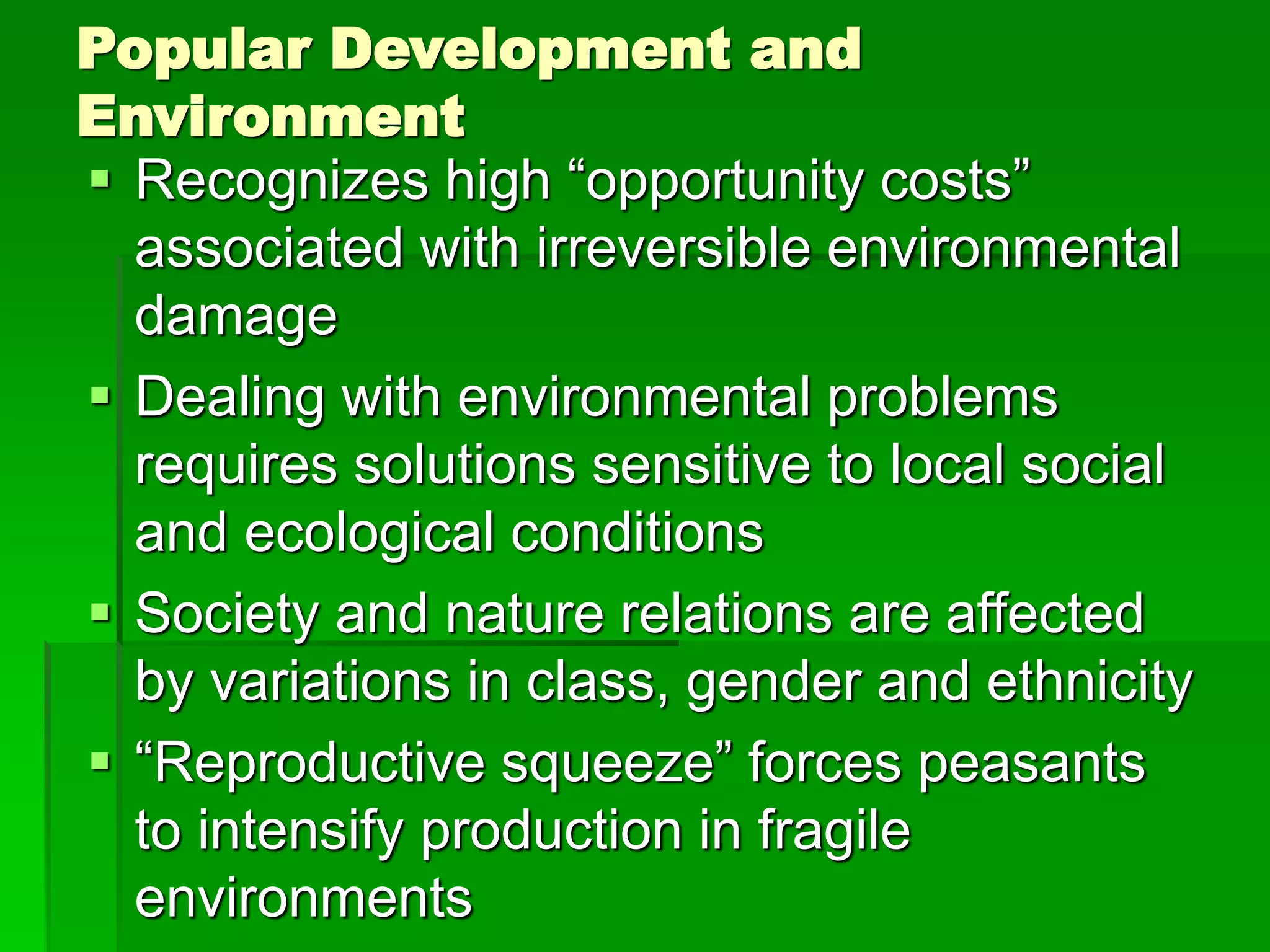 Popular Development and
Environment
 Recognizes high “opportunity costs”
associated with irreversible environmental
damage
 Dealing with environmental problems
requires solutions sensitive to local social
and ecological conditions
 Society and nature relations are affected
by variations in class, gender and ethnicity
 “Reproductive squeeze” forces peasants
to intensify production in fragile
environments
 