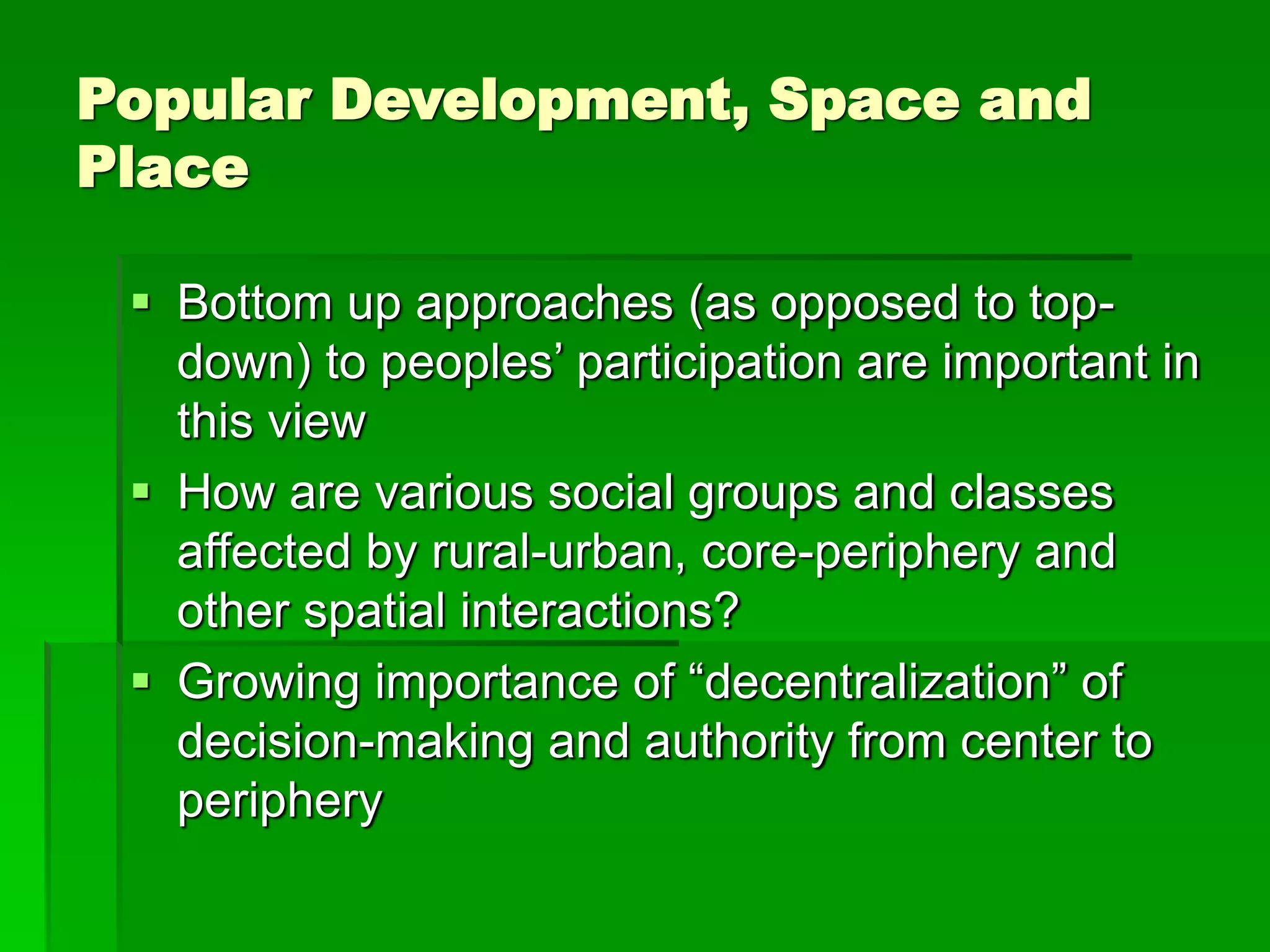 Popular Development, Space and
Place
 Bottom up approaches (as opposed to top-
down) to peoples’ participation are important in
this view
 How are various social groups and classes
affected by rural-urban, core-periphery and
other spatial interactions?
 Growing importance of “decentralization” of
decision-making and authority from center to
periphery
 