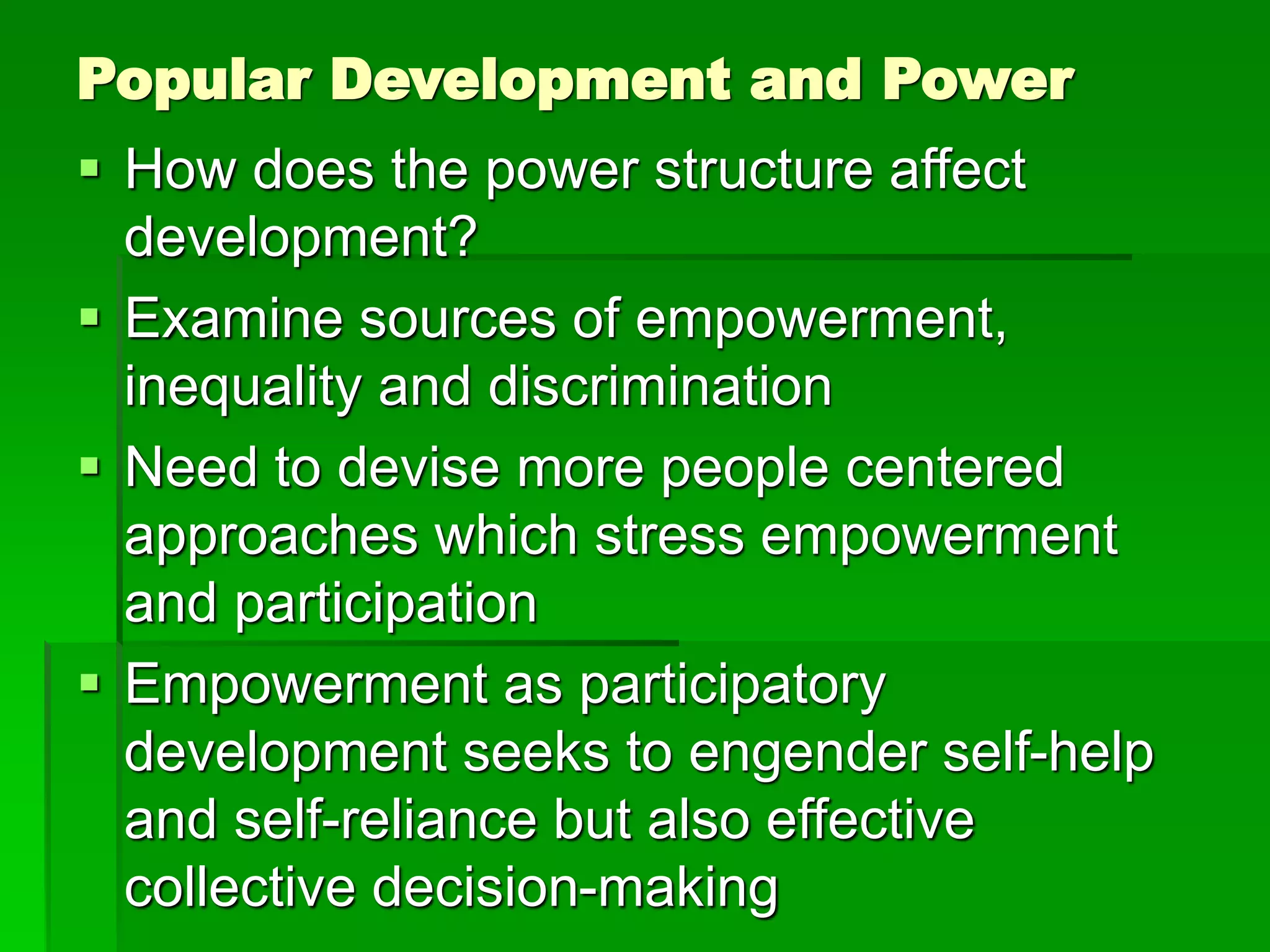 Popular Development and Power
 How does the power structure affect
development?
 Examine sources of empowerment,
inequality and discrimination
 Need to devise more people centered
approaches which stress empowerment
and participation
 Empowerment as participatory
development seeks to engender self-help
and self-reliance but also effective
collective decision-making
 