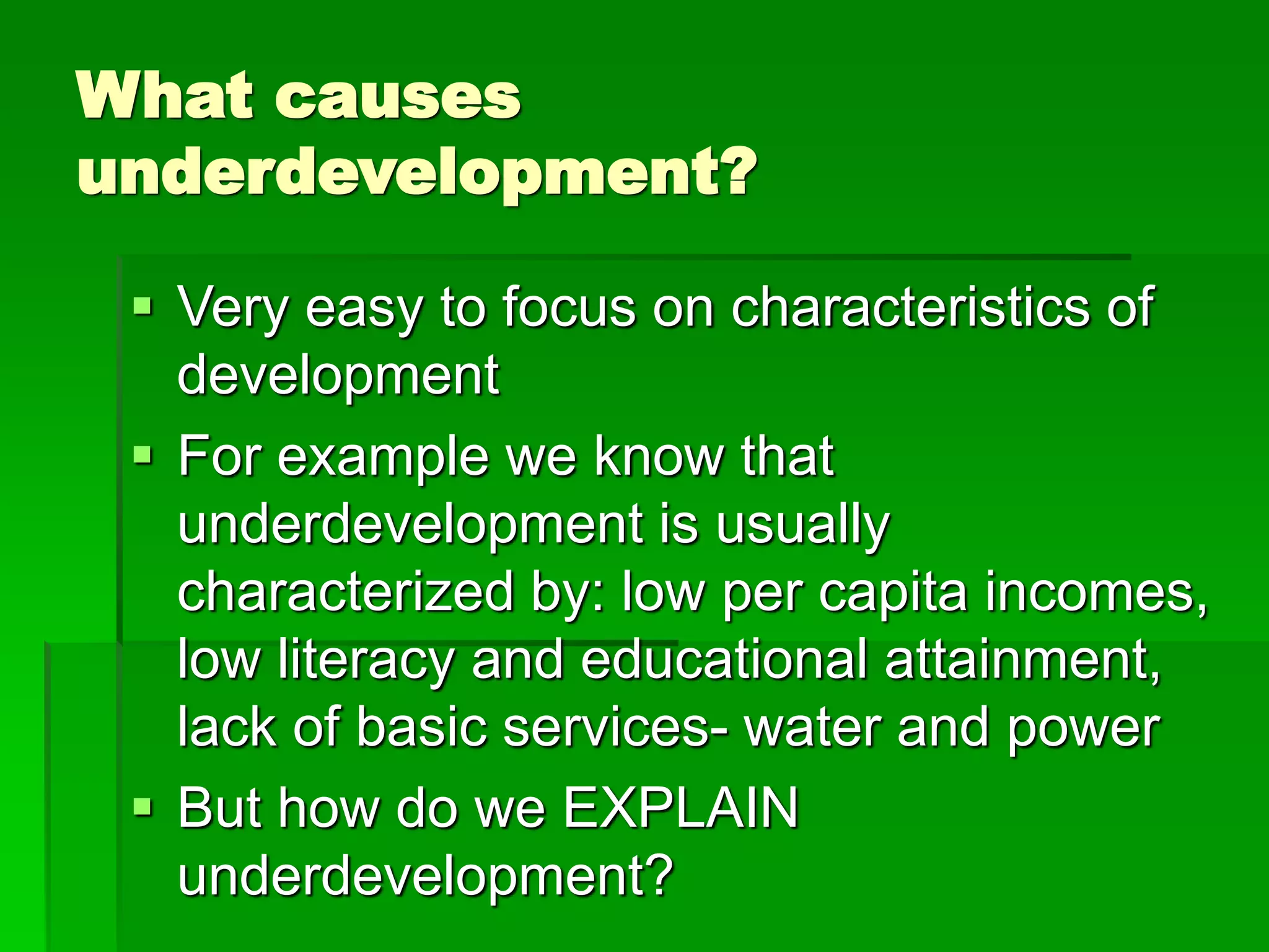 What causes
underdevelopment?
 Very easy to focus on characteristics of
development
 For example we know that
underdevelopment is usually
characterized by: low per capita incomes,
low literacy and educational attainment,
lack of basic services- water and power
 But how do we EXPLAIN
underdevelopment?
 