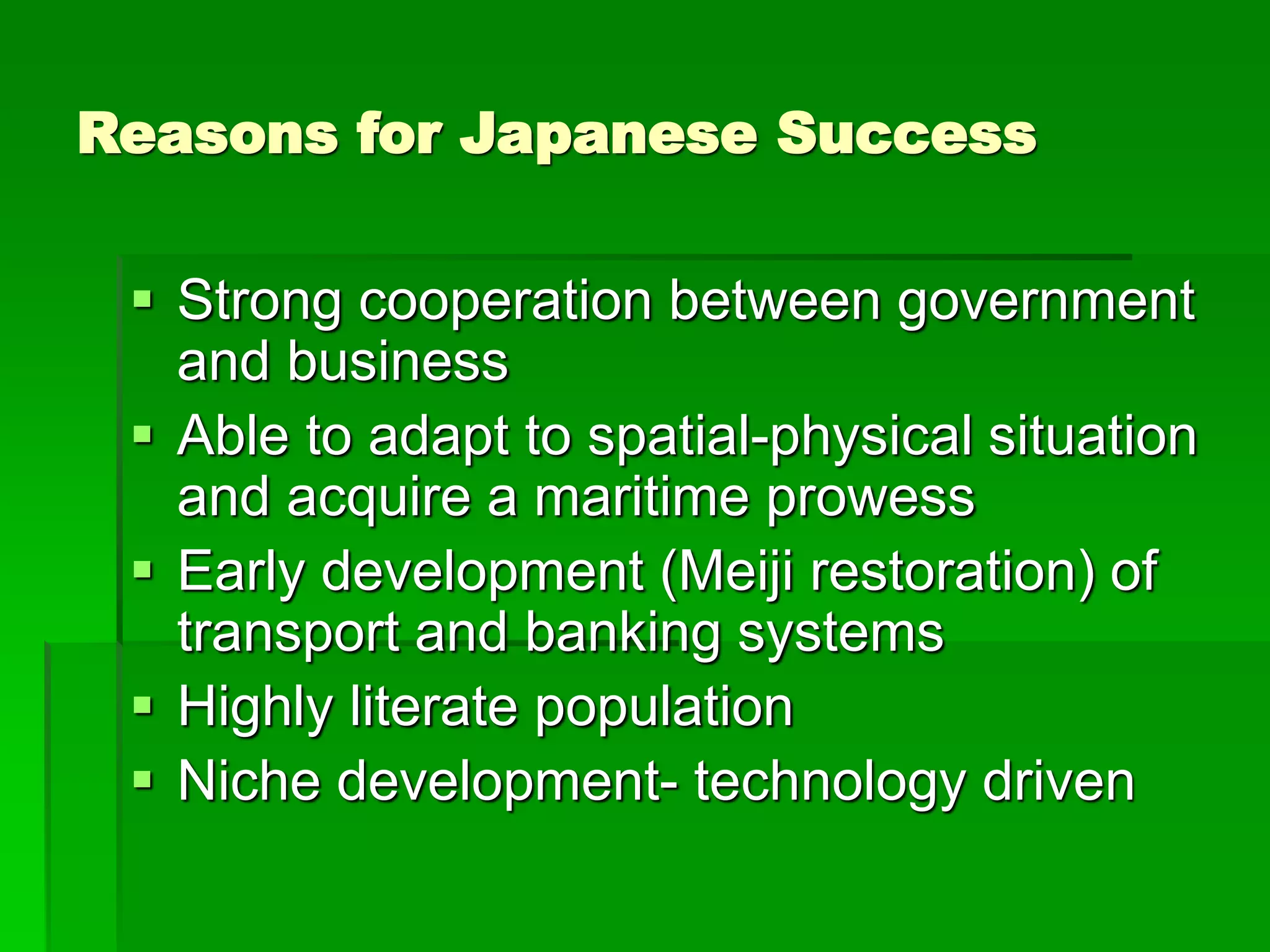 Reasons for Japanese Success
 Strong cooperation between government
and business
 Able to adapt to spatial-physical situation
and acquire a maritime prowess
 Early development (Meiji restoration) of
transport and banking systems
 Highly literate population
 Niche development- technology driven
 