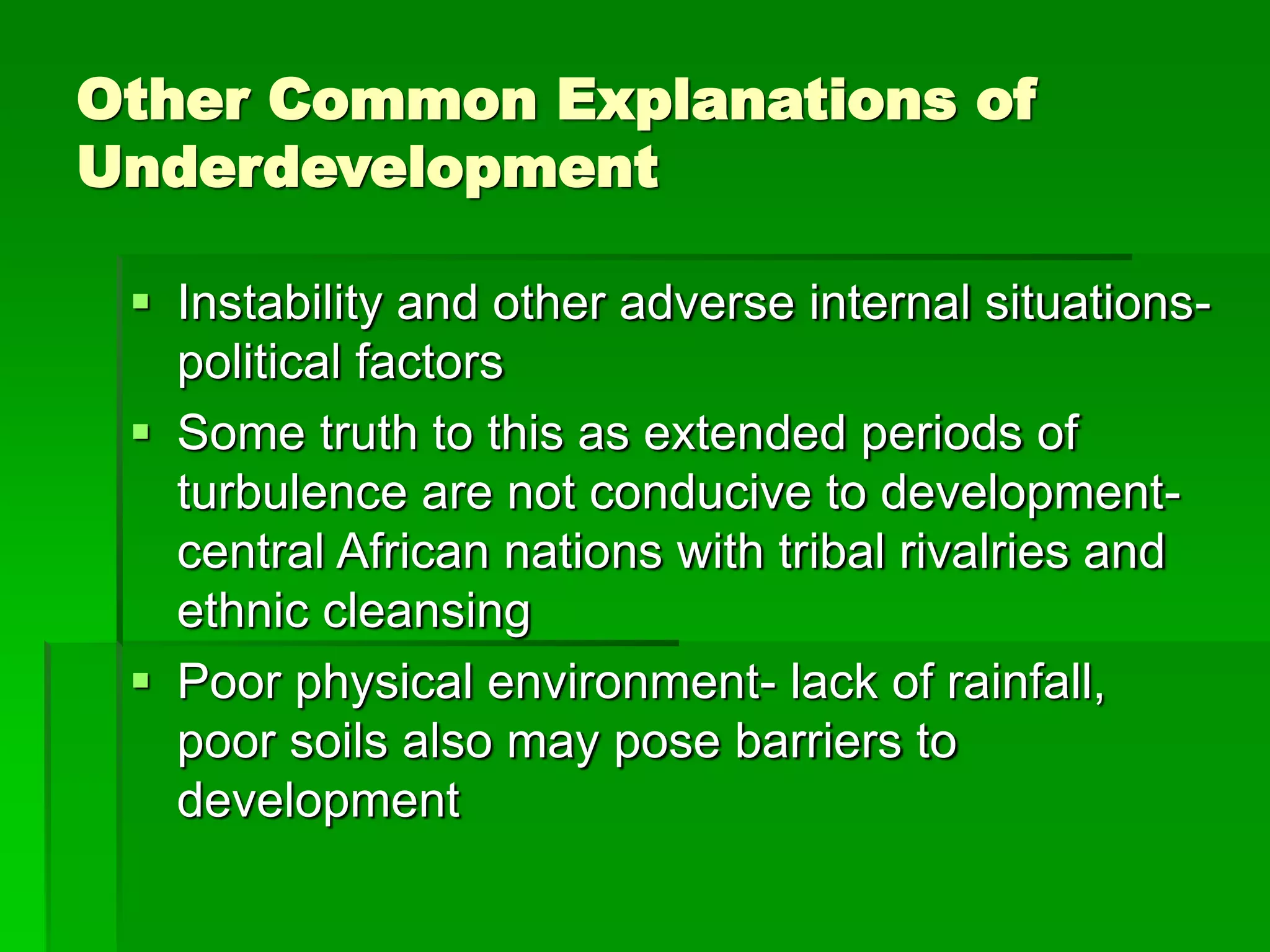 Other Common Explanations of
Underdevelopment
 Instability and other adverse internal situations-
political factors
 Some truth to this as extended periods of
turbulence are not conducive to development-
central African nations with tribal rivalries and
ethnic cleansing
 Poor physical environment- lack of rainfall,
poor soils also may pose barriers to
development
 