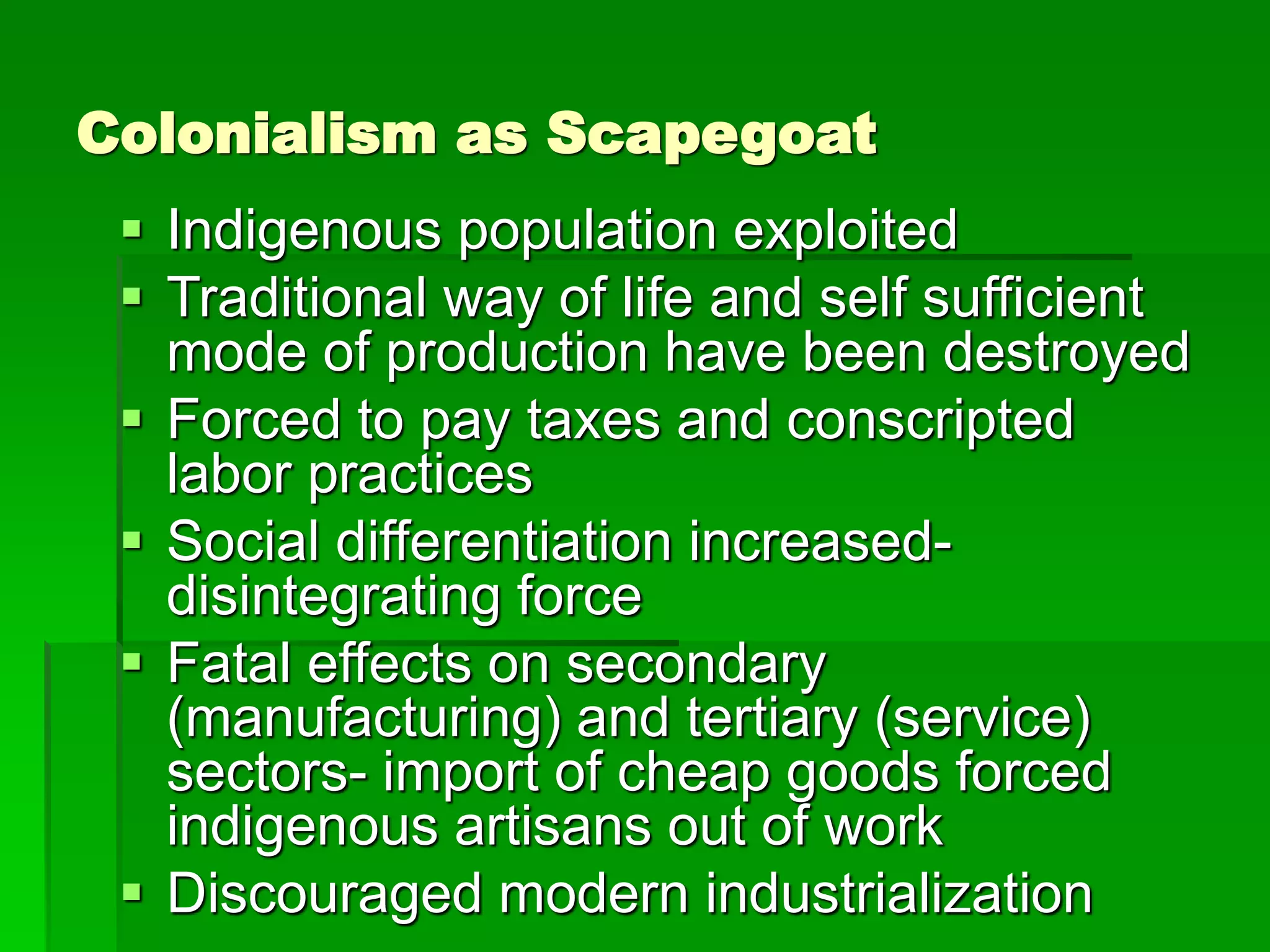 Colonialism as Scapegoat
 Indigenous population exploited
 Traditional way of life and self sufficient
mode of production have been destroyed
 Forced to pay taxes and conscripted
labor practices
 Social differentiation increased-
disintegrating force
 Fatal effects on secondary
(manufacturing) and tertiary (service)
sectors- import of cheap goods forced
indigenous artisans out of work
 Discouraged modern industrialization
 