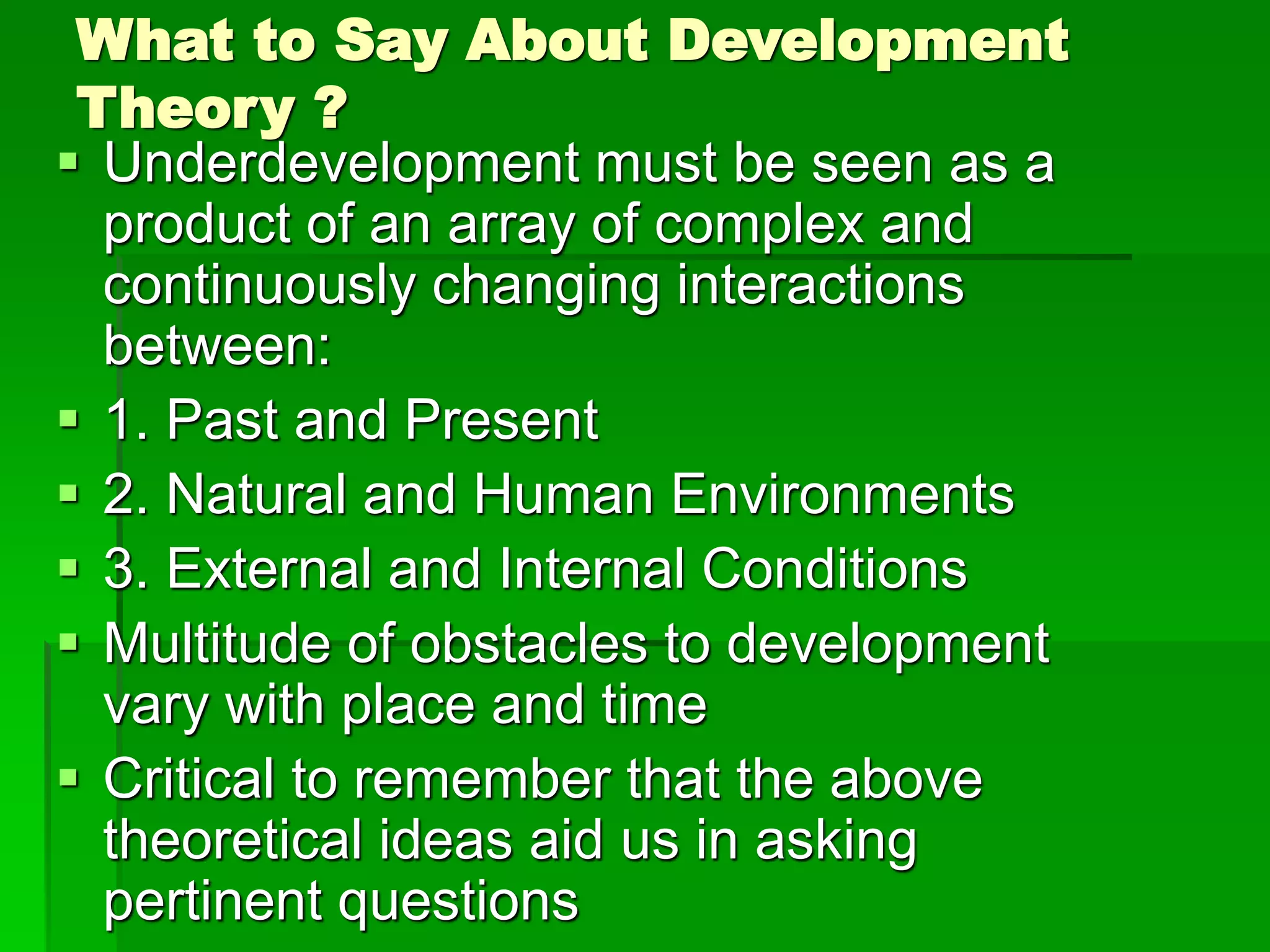 What to Say About Development
Theory ?
 Underdevelopment must be seen as a
product of an array of complex and
continuously changing interactions
between:
 1. Past and Present
 2. Natural and Human Environments
 3. External and Internal Conditions
 Multitude of obstacles to development
vary with place and time
 Critical to remember that the above
theoretical ideas aid us in asking
pertinent questions
 
