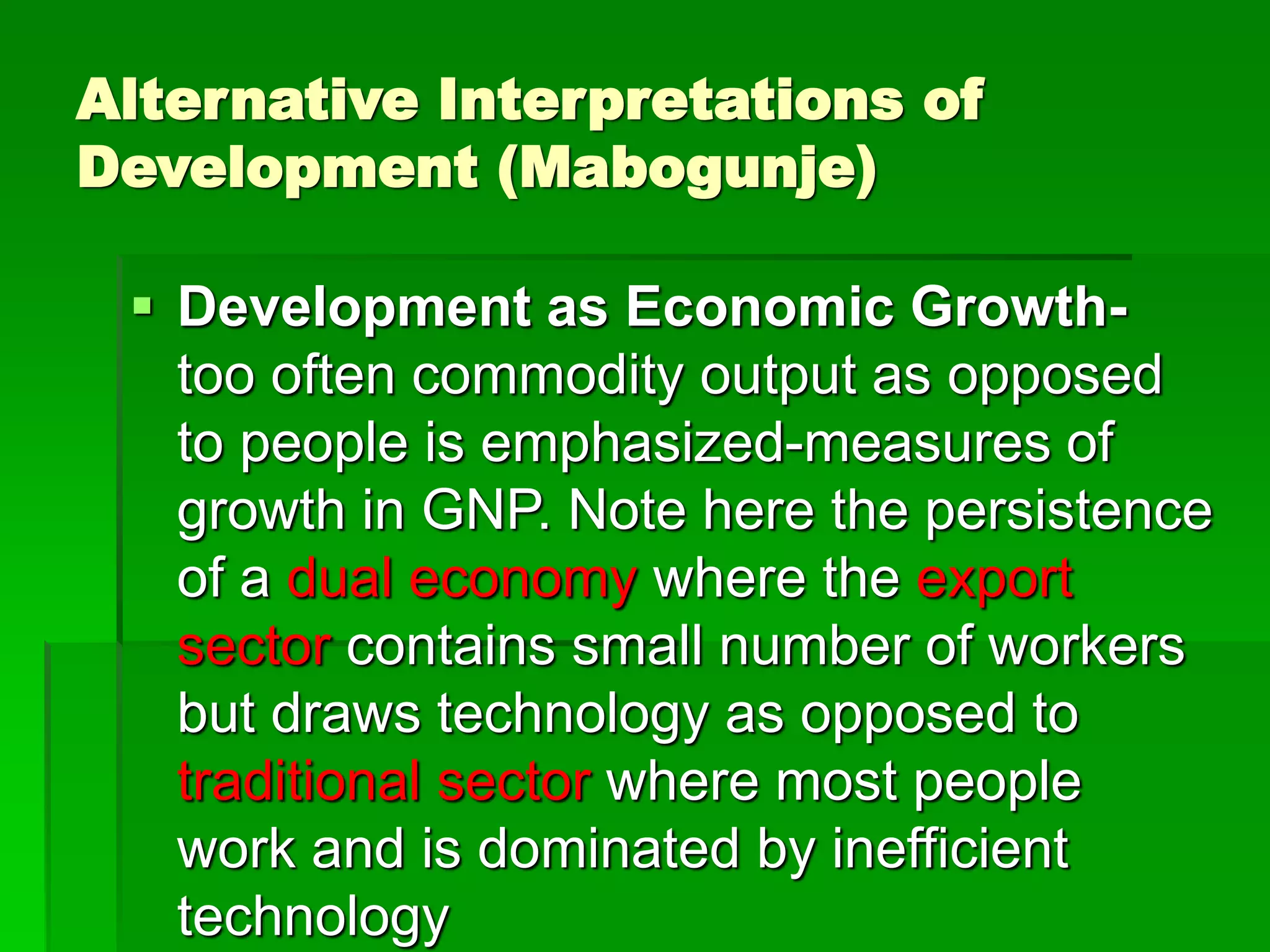Alternative Interpretations of
Development (Mabogunje)
 Development as Economic Growth-
too often commodity output as opposed
to people is emphasized-measures of
growth in GNP. Note here the persistence
of a dual economy where the export
sector contains small number of workers
but draws technology as opposed to
traditional sector where most people
work and is dominated by inefficient
technology
 