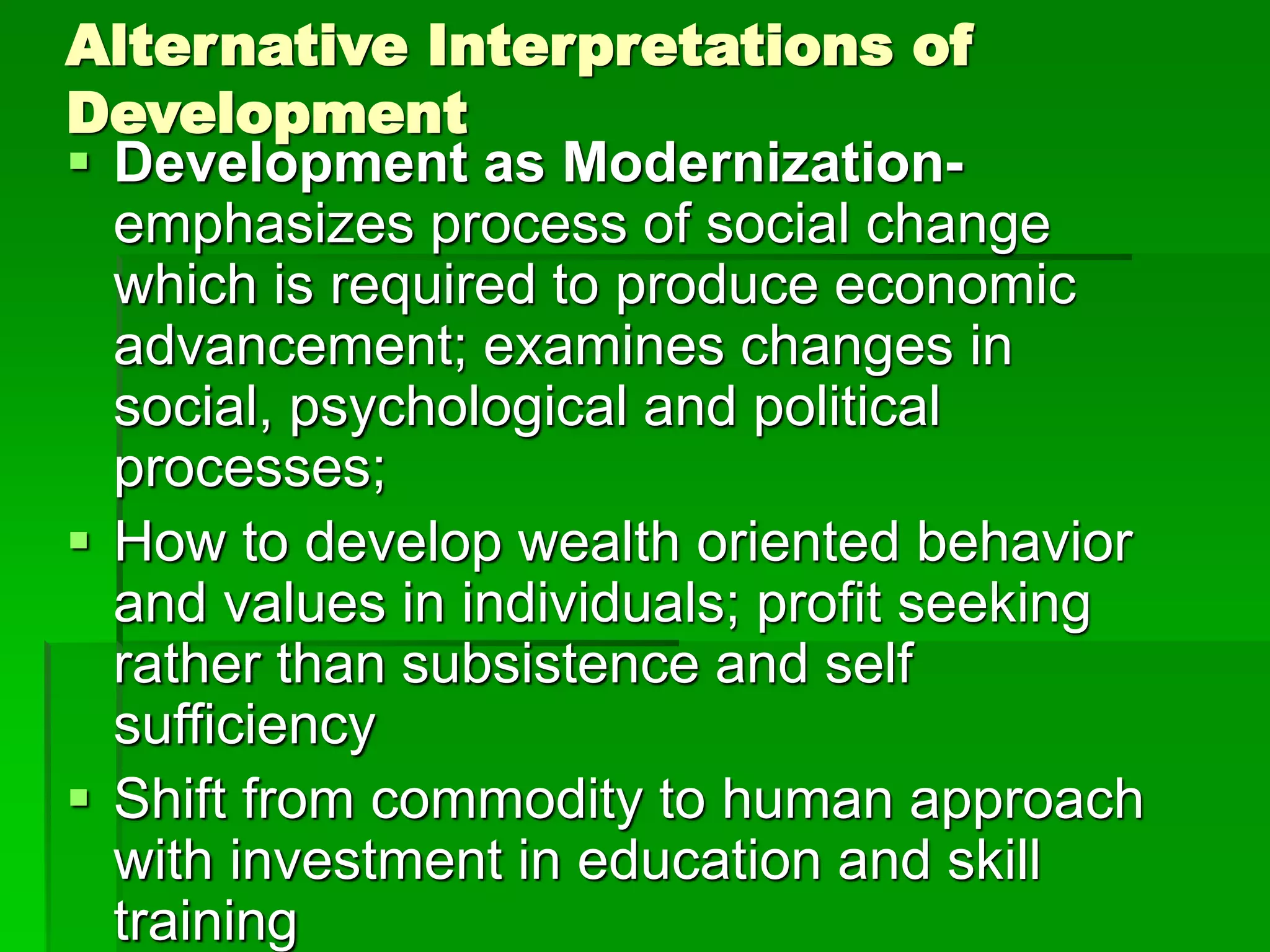 Alternative Interpretations of
Development
 Development as Modernization-
emphasizes process of social change
which is required to produce economic
advancement; examines changes in
social, psychological and political
processes;
 How to develop wealth oriented behavior
and values in individuals; profit seeking
rather than subsistence and self
sufficiency
 Shift from commodity to human approach
with investment in education and skill
training
 