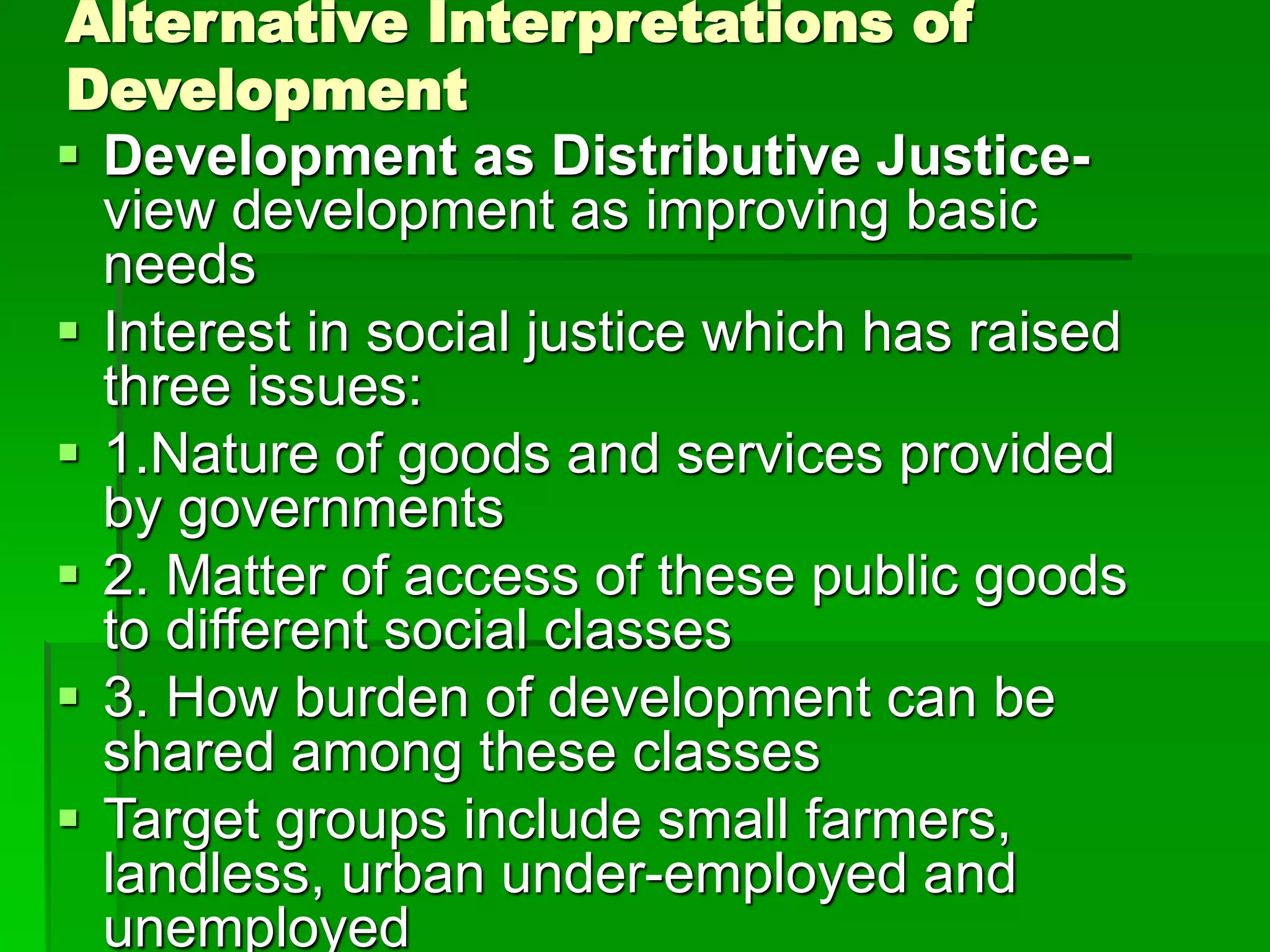Alternative Interpretations of
Development
 Development as Distributive Justice-
view development as improving basic
needs
 Interest in social justice which has raised
three issues:
 1.Nature of goods and services provided
by governments
 2. Matter of access of these public goods
to different social classes
 3. How burden of development can be
shared among these classes
 Target groups include small farmers,
landless, urban under-employed and
unemployed
 