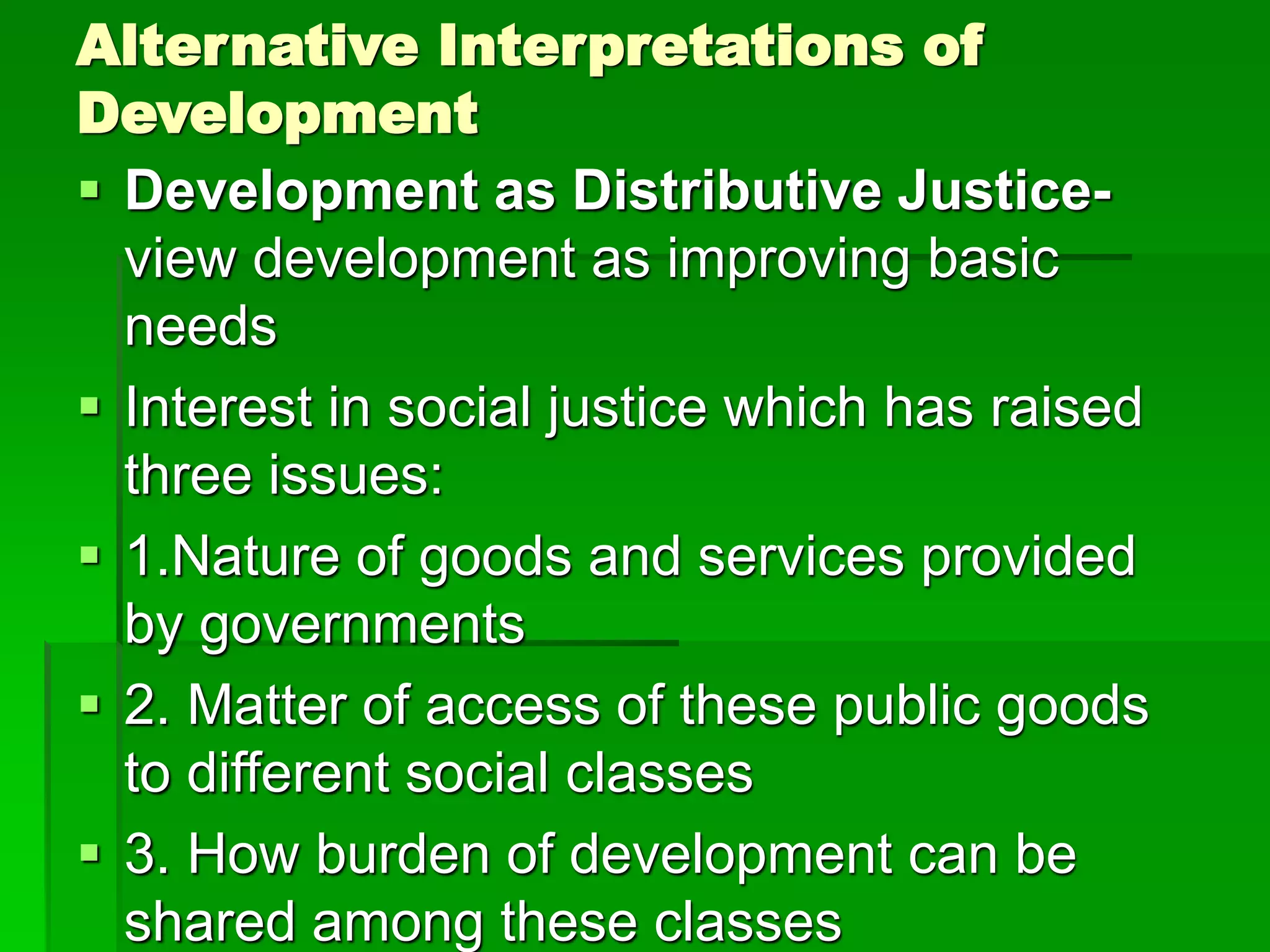 Alternative Interpretations of
Development
 Development as Distributive Justice-
view development as improving basic
needs
 Interest in social justice which has raised
three issues:
 1.Nature of goods and services provided
by governments
 2. Matter of access of these public goods
to different social classes
 3. How burden of development can be
shared among these classes
 