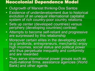 Neocolonial Dependence Model
 Outgrowth of Marxist thinking-Dos Santos
 Existence of underdevelopment due to historical
evolution of an unequal international capitalist
system of rich country-poor country relations
 Sets up center (developed countries) versus
periphery (developing countries) contrast
 Attempts to become self-reliant and progressive
are surpressed by this relationship
 Moreover certain elites in the developing world
(e.g landlords, entrepreneurs, merchants) enjoy
high incomes, social status and political power
and thus perpetuate inequality and conformity
and are rewarded
 They serve international power groups such as
multi-national firms, assistance agencies (World
Bank) and other agents
 