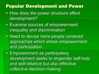 Popular Development and Power
 How does the power structure affect
development?
 Examine sources of empowerment,
inequality and discrimination
 Need to devise more people centered
approaches which stress empowerment
and participation
 Empowerment as participatory
development seeks to engender self-help
and self-reliance but also effective
collective decision-making
 
