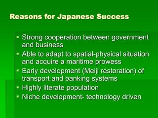 Reasons for Japanese Success
 Strong cooperation between government
and business
 Able to adapt to spatial-physical situation
and acquire a maritime prowess
 Early development (Meiji restoration) of
transport and banking systems
 Highly literate population
 Niche development- technology driven
 