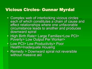 Vicious Circles- Gunnar Myrdal
 Complex web of interlocking vicious circles
each of which constitutes a chain of cause and
effect relationships where one unfavorable
circumstance leads to another and produces
downward spiral
 High Birth Rate> Large Families>Low PCI>
Poverty> Low Output Per Worker>
 Low PCI> Low Productivity> Poor
Health>Inadequate Housing
 Remedy > Downward spiral not reversible
without massive aid
 