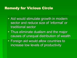 Remedy for Vicious Circle
 Aid would stimulate growth in modern
sector and reduce size of ‘informal’ or
traditional sector
 Thus eliminate dualism and the major
causes of unequal distribution of wealth
 Foreign aid would allow countries to
increase low levels of productivity
 