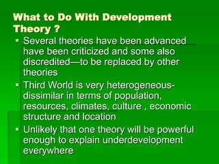 What to Do With Development
Theory ?
 Several theories have been advanced
have been criticized and some also
discredited—to be replaced by other
theories
 Third World is very heterogeneous-
dissimilar in terms of population,
resources, climates, culture , economic
structure and location
 Unlikely that one theory will be powerful
enough to explain underdevelopment
everywhere
 