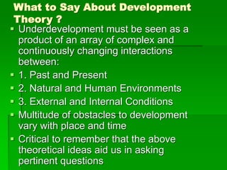 What to Say About Development
Theory ?
 Underdevelopment must be seen as a
product of an array of complex and
continuously changing interactions
between:
 1. Past and Present
 2. Natural and Human Environments
 3. External and Internal Conditions
 Multitude of obstacles to development
vary with place and time
 Critical to remember that the above
theoretical ideas aid us in asking
pertinent questions
 