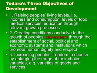 Todaro’s Three Objectives of
Development
 1. Raising peoples’ living levels, i.e.
incomes and consumption, levels of food,
medical services, education through
relevant growth processes
 2. Creating conditions conducive to the
growth of peoples’ self-esteem through the
establishment of social, political and
economic systems and institutions which
promote human dignity and respect
 3. Increasing peoples’ freedom to choose
by enlarging the range of their choice
variables, e.g. varieties of goods and
services
 