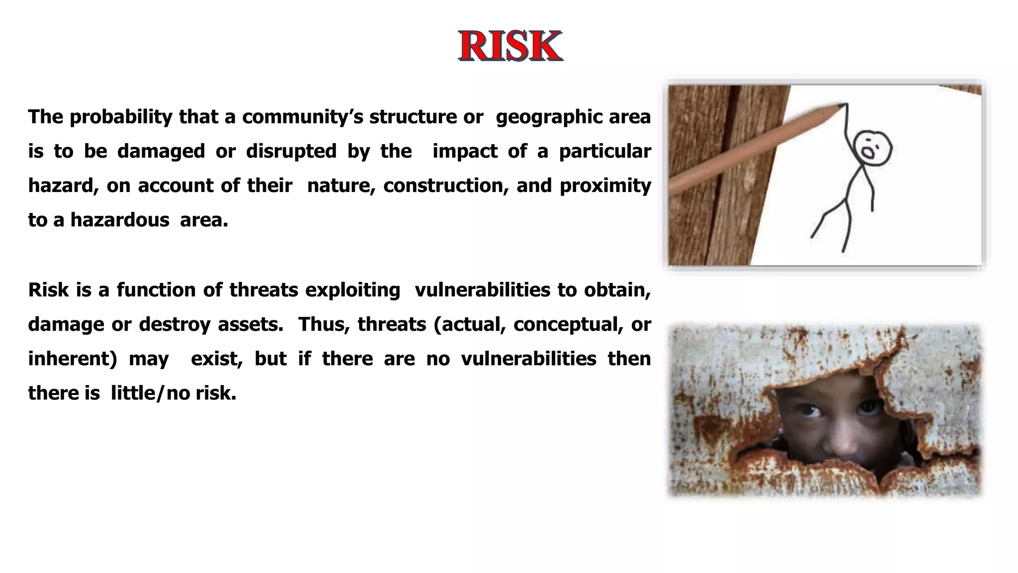 The probability that a community’s structure or geographic area
is to be damaged or disrupted by the impact of a particular
hazard, on account of their nature, construction, and proximity
to a hazardous area.
Risk is a function of threats exploiting vulnerabilities to obtain,
damage or destroy assets. Thus, threats (actual, conceptual, or
inherent) may exist, but if there are no vulnerabilities then
there is little/no risk.
 