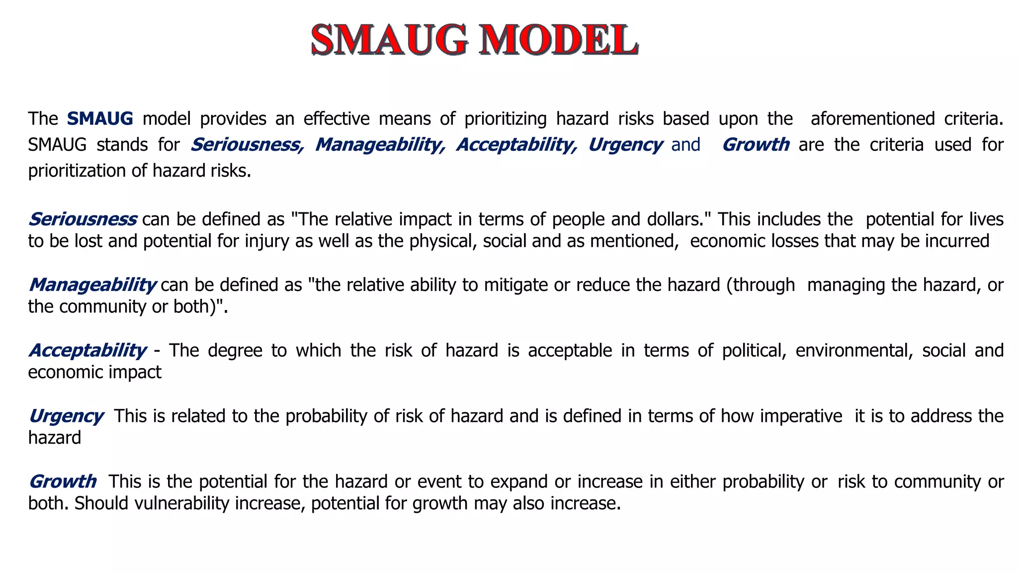 The SMAUG model provides an effective means of prioritizing hazard risks based upon the aforementioned criteria.
SMAUG stands for Seriousness, Manageability, Acceptability, Urgency and Growth are the criteria used for
prioritization of hazard risks.
Seriousness can be defined as "The relative impact in terms of people and dollars." This includes the potential for lives
to be lost and potential for injury as well as the physical, social and as mentioned, economic losses that may be incurred
Manageability can be defined as "the relative ability to mitigate or reduce the hazard (through managing the hazard, or
the community or both)".
Acceptability - The degree to which the risk of hazard is acceptable in terms of political, environmental, social and
economic impact
Urgency This is related to the probability of risk of hazard and is defined in terms of how imperative it is to address the
hazard
Growth This is the potential for the hazard or event to expand or increase in either probability or risk to community or
both. Should vulnerability increase, potential for growth may also increase.
 