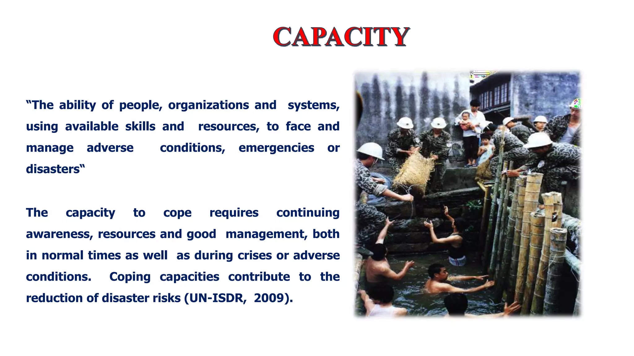 “The ability of people, organizations and systems,
using available skills and resources, to face and
manage adverse conditions, emergencies or
disasters“
The capacity to cope requires continuing
awareness, resources and good management, both
in normal times as well as during crises or adverse
conditions. Coping capacities contribute to the
reduction of disaster risks (UN-ISDR, 2009).
 