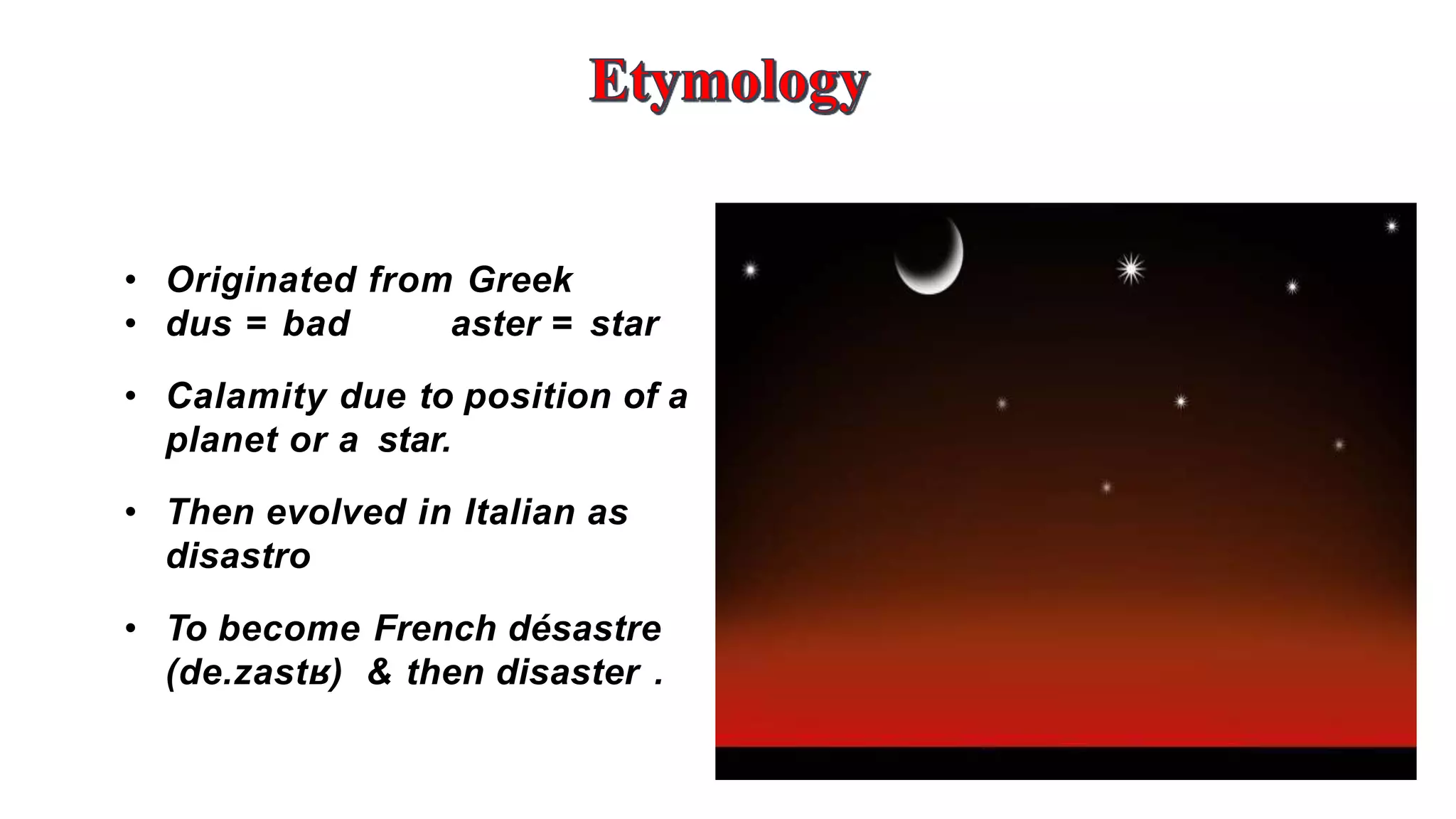 4
• Originated from Greek
• dus = bad aster = star
• Calamity due to position of a
planet or a star.
• Then evolved in Italian as
disastro
• To become French désastre
(de.zastʁ) & then disaster .
 