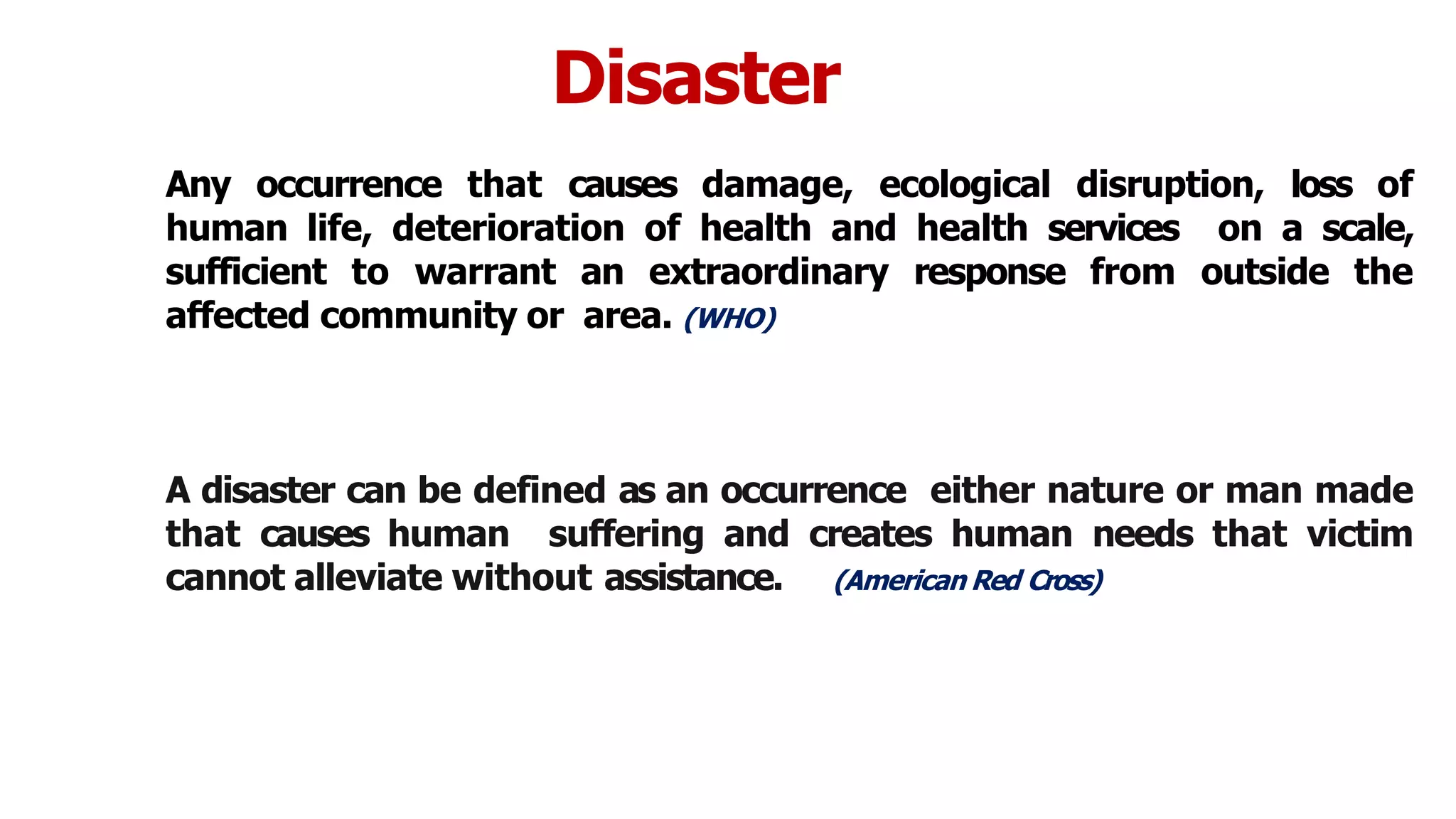 Disaster
Any occurrence that causes damage, ecological disruption, loss of
human life, deterioration of health and health services on a scale,
sufficient to warrant an extraordinary response from outside the
affected community or area. (WHO)
A disaster can be defined as an occurrence either nature or man made
that causes human suffering and creates human needs that victim
cannot alleviate without assistance. (American Red Cross)
5
 