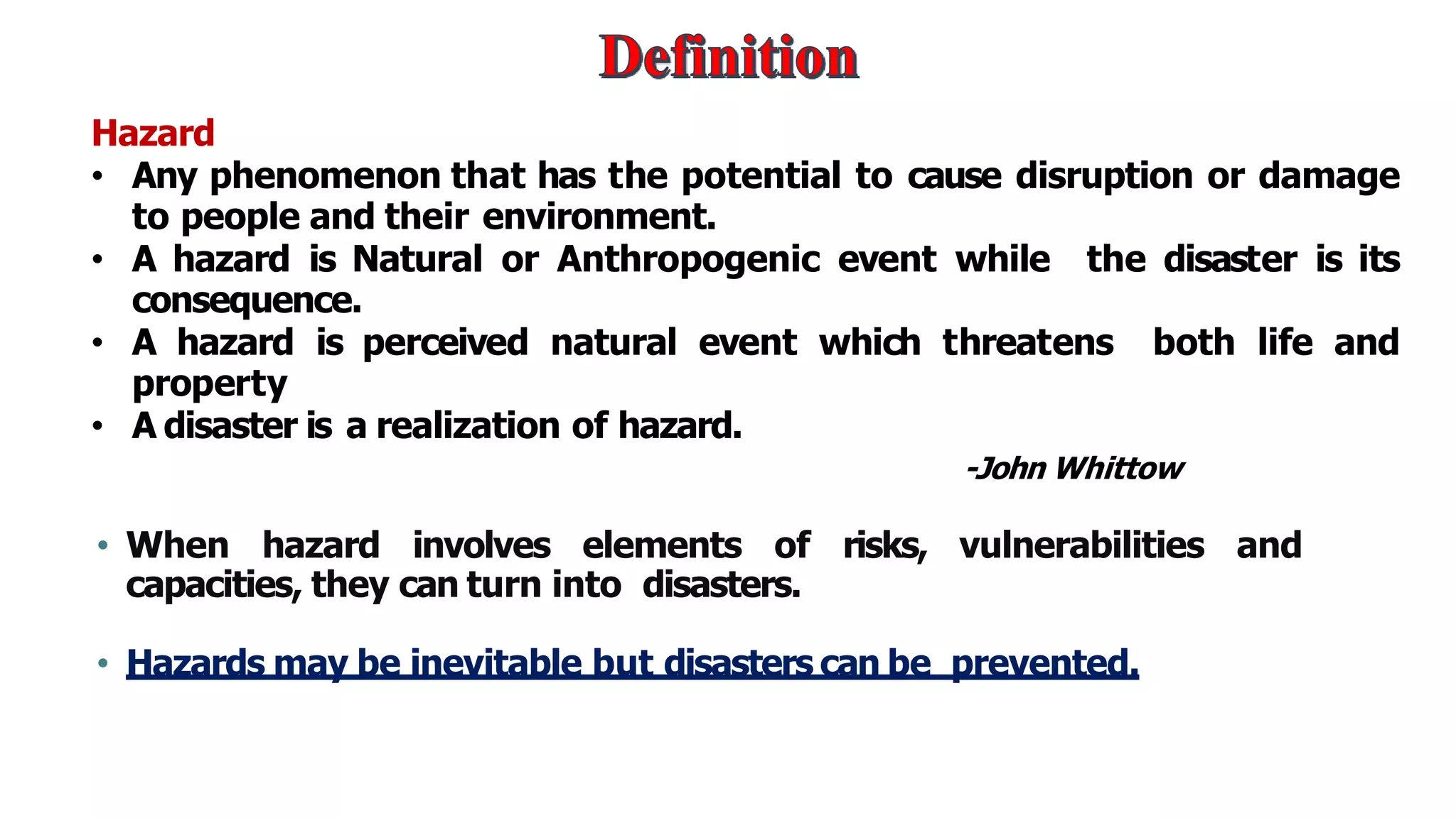 Hazard
• Any phenomenon that has the potential to cause disruption or damage
to people and their environment.
• A hazard is Natural or Anthropogenic event while the disaster is its
consequence.
• A hazard is perceived natural event which threatens both life and
property
• A disaster is a realization of hazard.
-John Whittow
• When hazard involves elements of risks, vulnerabilities and
capacities, they can turn into disasters.
• Hazards may be inevitable but disasters can be prevented.
 