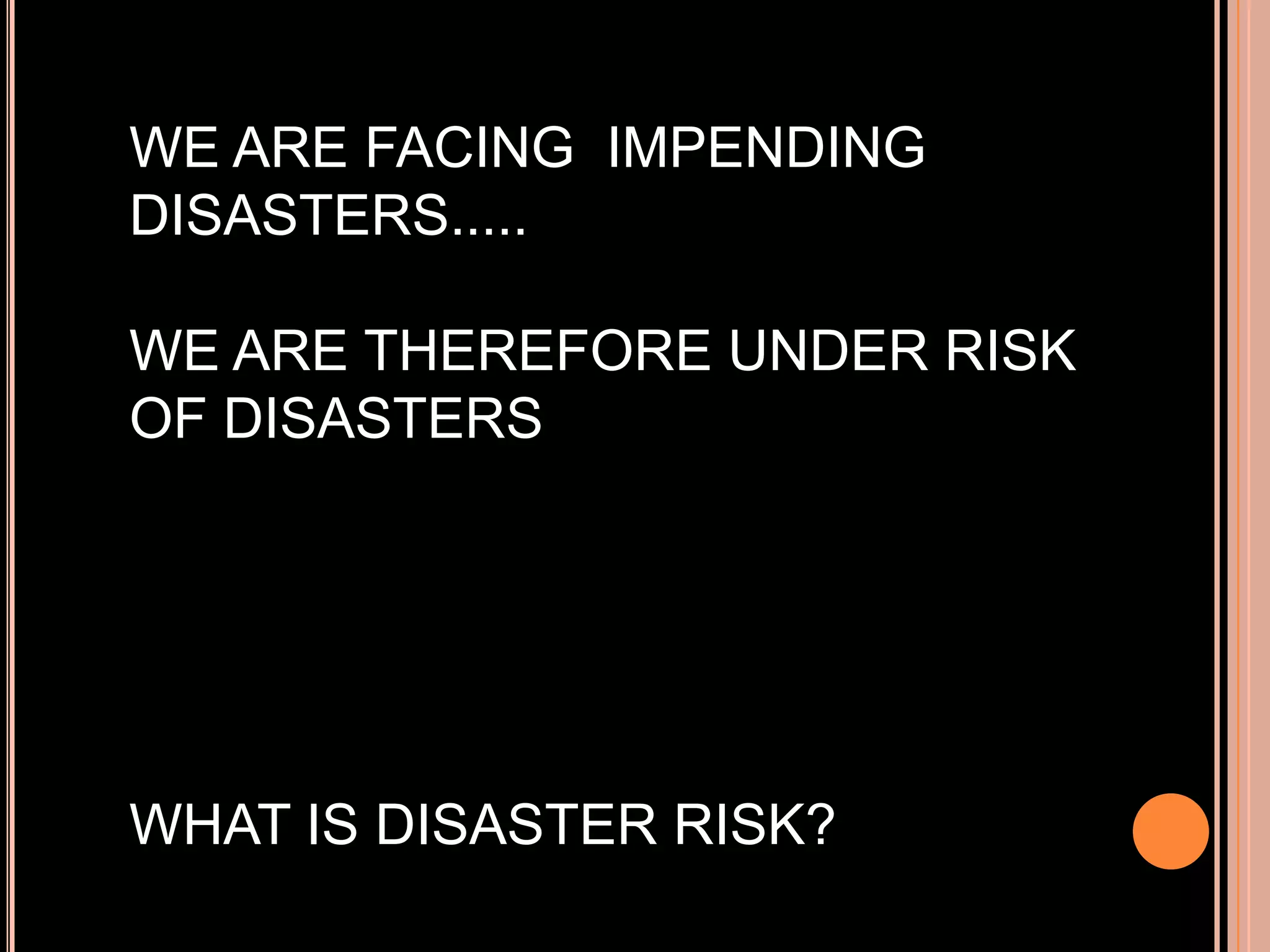 WE ARE FACING IMPENDING
DISASTERS.....

WE ARE THEREFORE UNDER RISK
OF DISASTERS

WHAT IS DISASTER RISK?

 