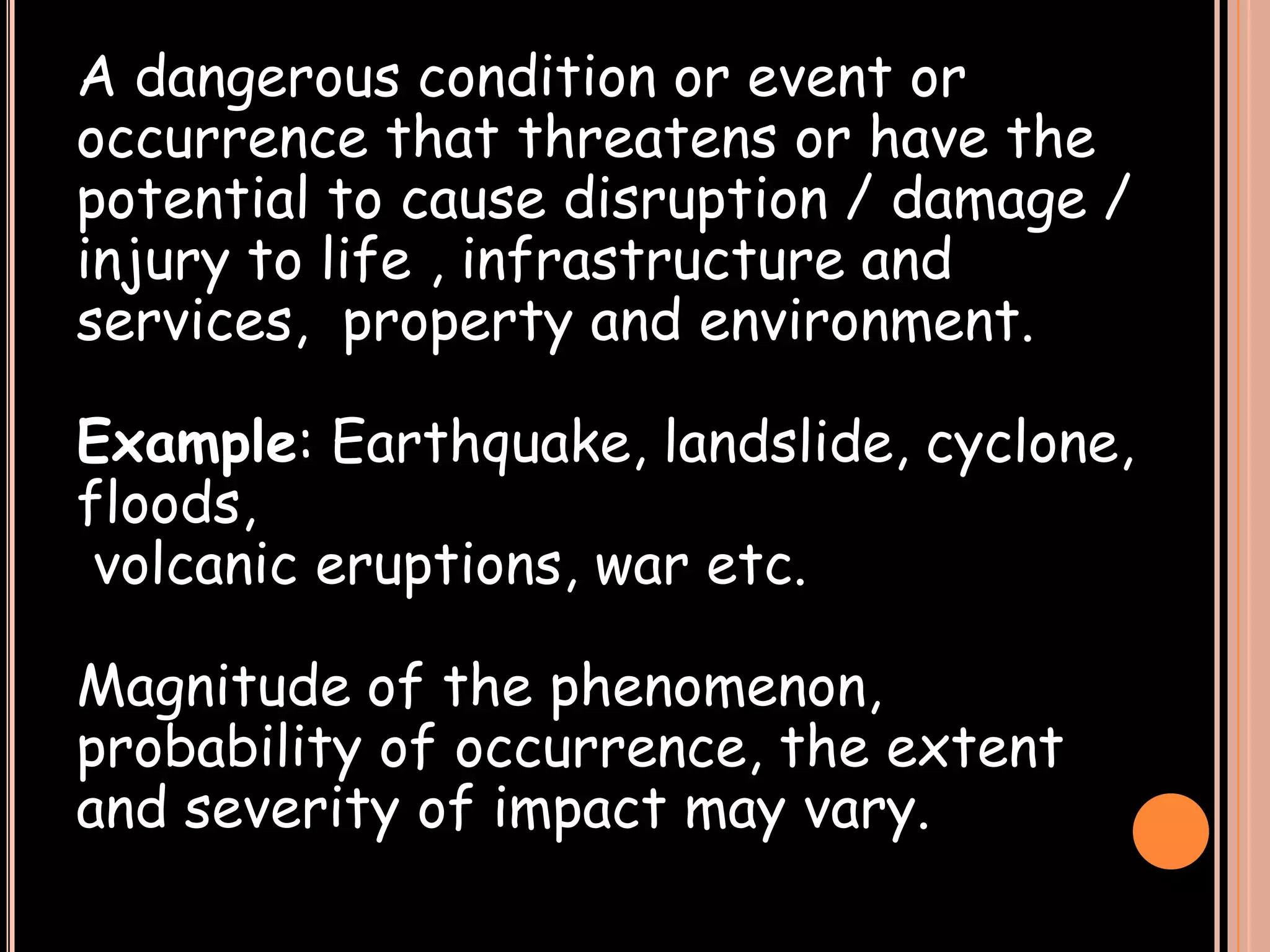 A dangerous condition or event or
occurrence that threatens or have the
potential to cause disruption / damage /
injury to life , infrastructure and
services, property and environment.
Example: Earthquake, landslide, cyclone,
floods,
volcanic eruptions, war etc.
Magnitude of the phenomenon,
probability of occurrence, the extent
and severity of impact may vary.

 