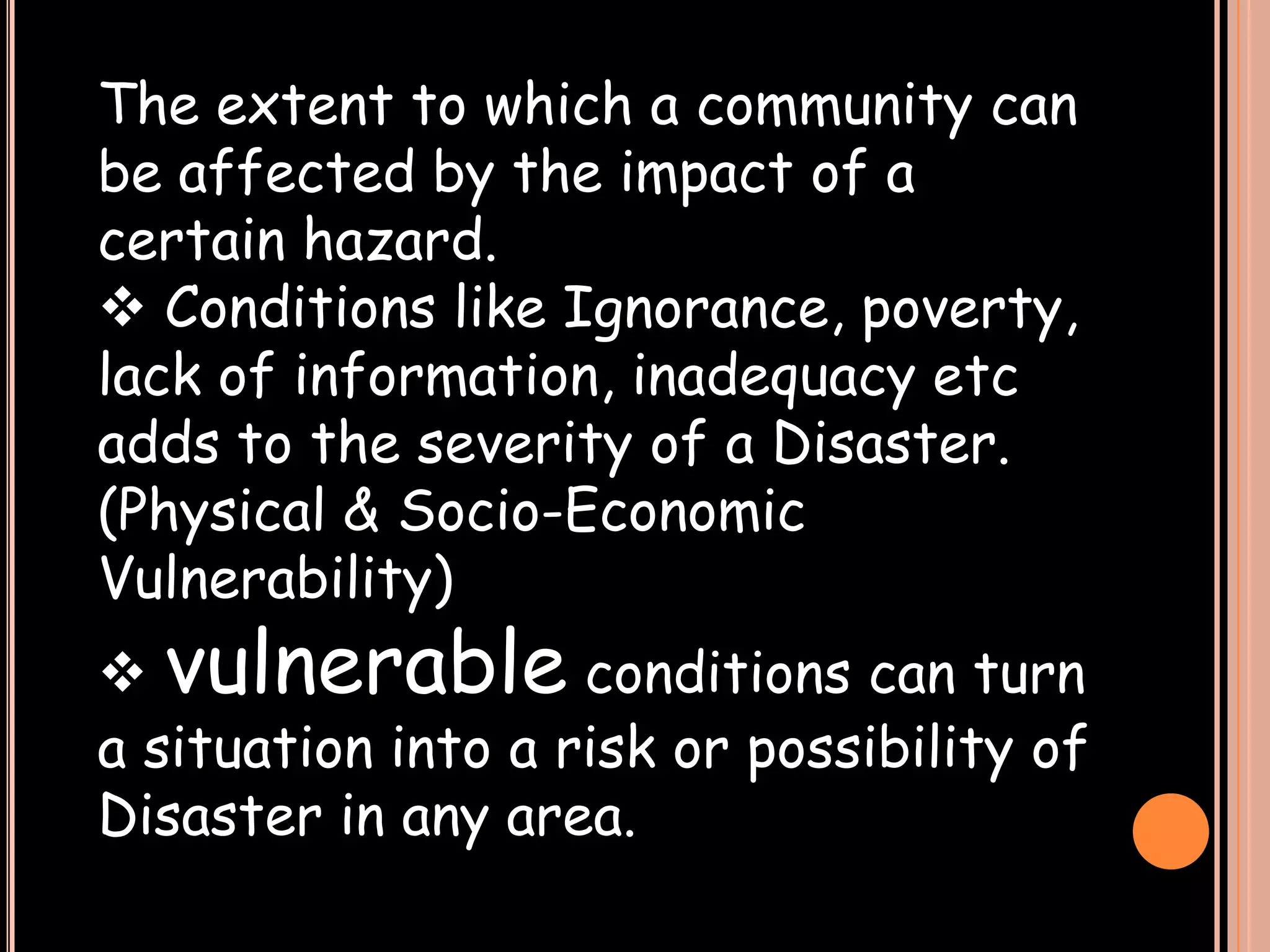 The extent to which a community can
be affected by the impact of a
certain hazard.
 Conditions like Ignorance, poverty,
lack of information, inadequacy etc
adds to the severity of a Disaster.
(Physical & Socio-Economic
Vulnerability)

 vulnerable conditions can turn
a situation into a risk or possibility of
Disaster in any area.

 