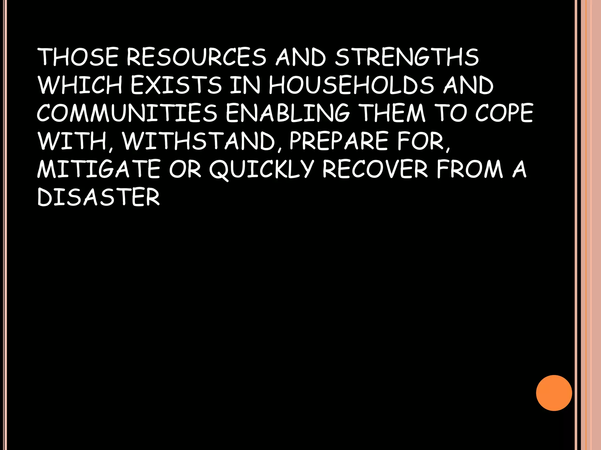 THOSE RESOURCES AND STRENGTHS
WHICH EXISTS IN HOUSEHOLDS AND
COMMUNITIES ENABLING THEM TO COPE
WITH, WITHSTAND, PREPARE FOR,
MITIGATE OR QUICKLY RECOVER FROM A
DISASTER

 
